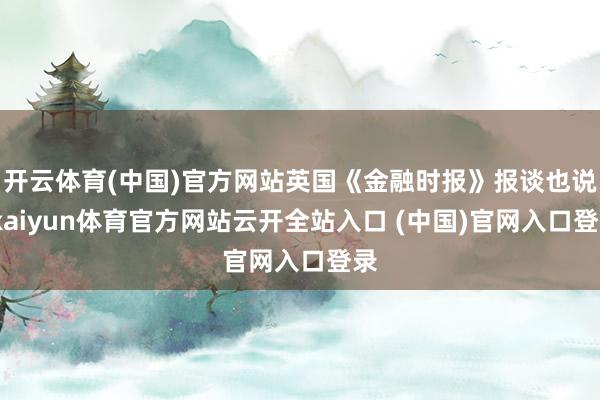 开云体育(中国)官方网站英国《金融时报》报谈也说-kaiyun体育官方网站云开全站入口 (中国)官网入口登录