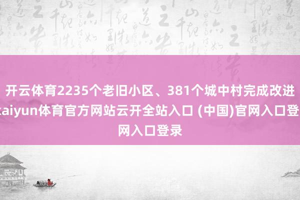 开云体育2235个老旧小区、381个城中村完成改进-kaiyun体育官方网站云开全站入口 (中国)官网入口登录