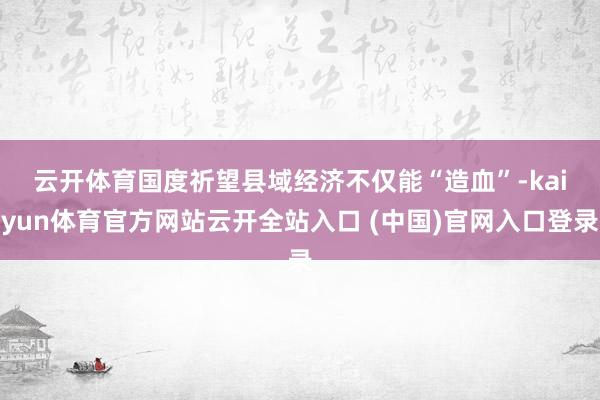 云开体育 国度祈望县域经济不仅能“造血”-kaiyun体育官方网站云开全站入口 (中国)官网入口登录