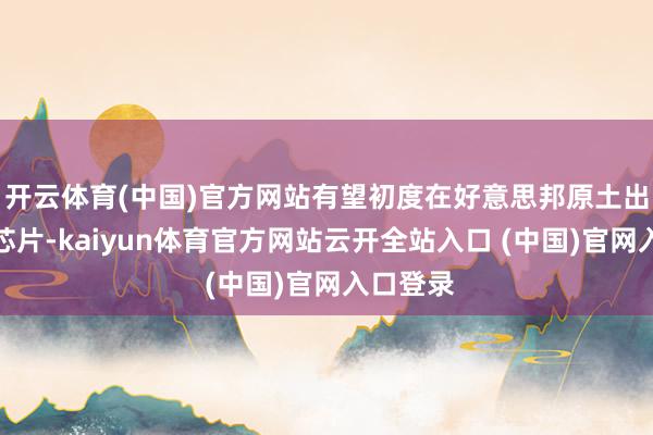 开云体育(中国)官方网站有望初度在好意思邦原土出产存储芯片-kaiyun体育官方网站云开全站入口 (中国)官网入口登录