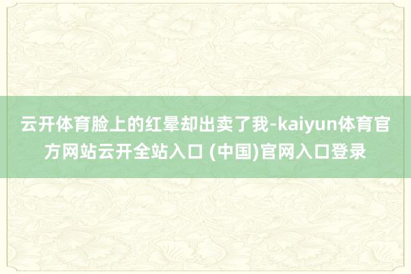 云开体育脸上的红晕却出卖了我-kaiyun体育官方网站云开全站入口 (中国)官网入口登录