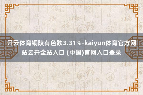 开云体育铜陵有色跌3.31%-kaiyun体育官方网站云开全站入口 (中国)官网入口登录