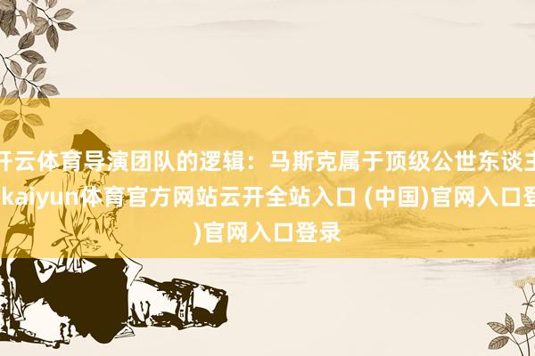 开云体育导演团队的逻辑：马斯克属于顶级公世东谈主物-kaiyun体育官方网站云开全站入口 (中国)官网入口登录