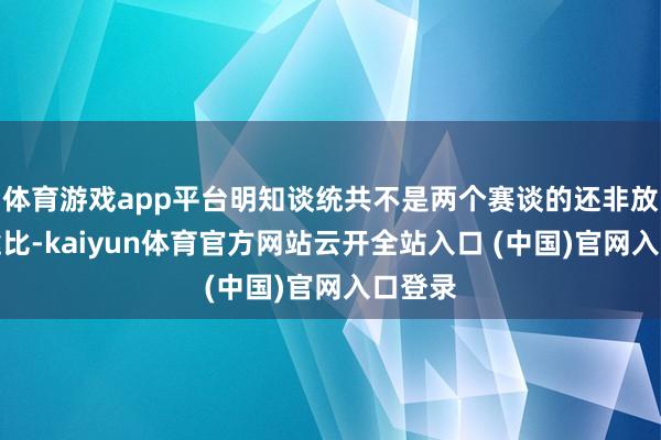 体育游戏app平台明知谈统共不是两个赛谈的还非放在沿途比-kaiyun体育官方网站云开全站入口 (中国)官网入口登录