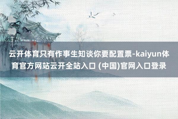 云开体育只有作事生知谈你要配置票-kaiyun体育官方网站云开全站入口 (中国)官网入口登录