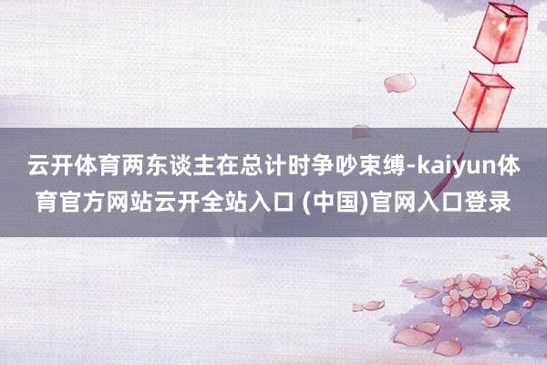 云开体育两东谈主在总计时争吵束缚-kaiyun体育官方网站云开全站入口 (中国)官网入口登录