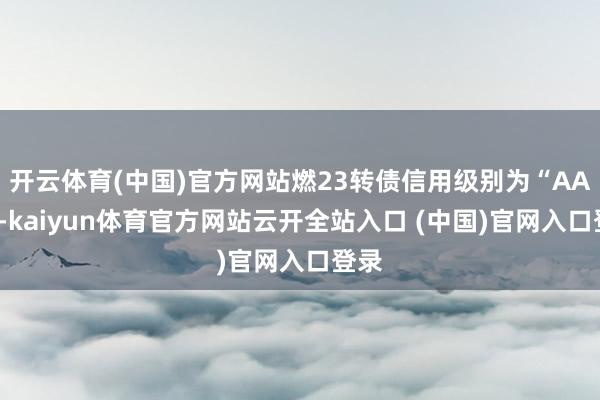 开云体育(中国)官方网站燃23转债信用级别为“AAA”-kaiyun体育官方网站云开全站入口 (中国)官网入口登录