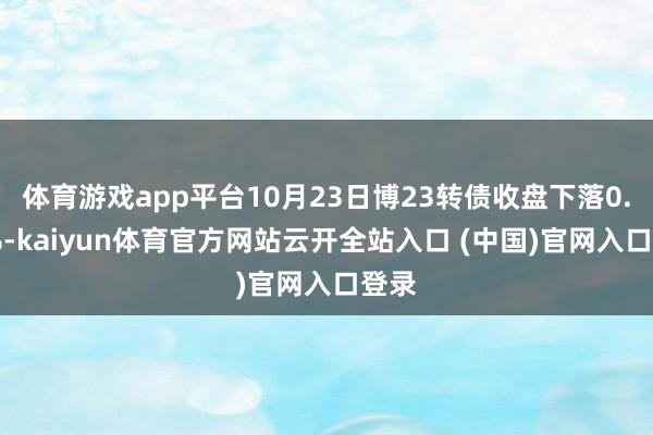体育游戏app平台10月23日博23转债收盘下落0.93%-kaiyun体育官方网站云开全站入口 (中国)官网入口登
