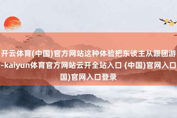 开云体育(中国)官方网站这种体验把东谈主从跟团游推开-kaiyun体育官方网站云开全站入口 (中国)官网入口登录