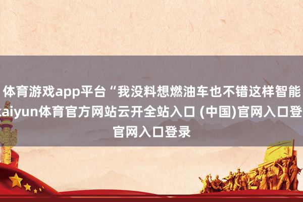 体育游戏app平台“我没料想燃油车也不错这样智能-kaiyun体育官方网站云开全站入口 (中国)官网入口登录