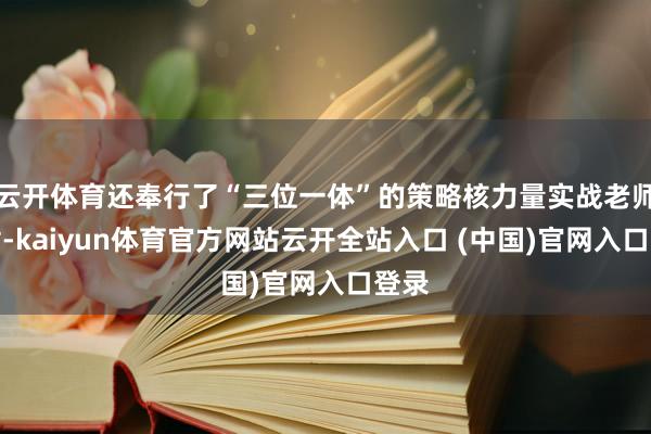 云开体育还奉行了“三位一体”的策略核力量实战老师辐射-kaiyun体育官方网站云开全站入口 (中国)官网入口登录