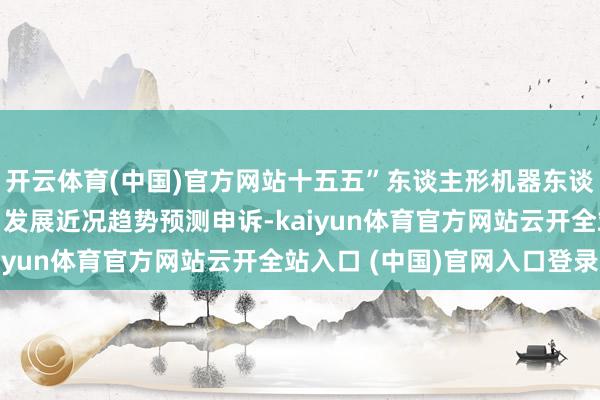 开云体育(中国)官方网站十五五”东谈主形机器东谈主行业深度调研及改日发展近况趋势预测申诉-kaiyun体育官方网站云开全站入口 (中国)官网入口登录
