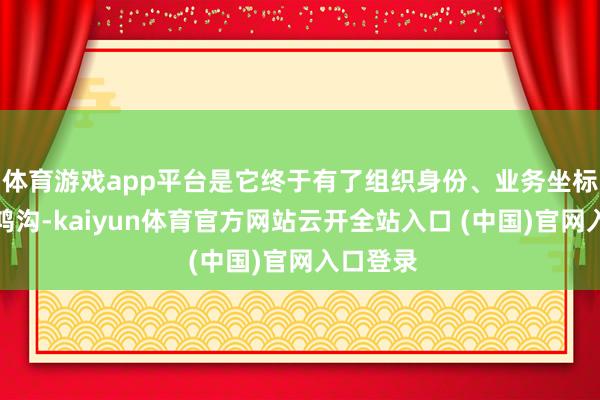 体育游戏app平台是它终于有了组织身份、业务坐标和履行鸿沟-kaiyun体育官方网站云开全站入口 (中国)官网入口登录
