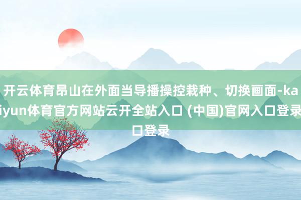 开云体育昂山在外面当导播操控栽种、切换画面-kaiyun体育官方网站云开全站入口 (中国)官网入口登录