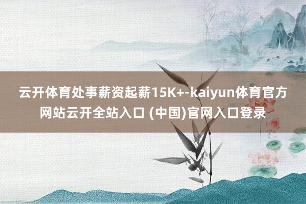 云开体育处事薪资起薪15K+-kaiyun体育官方网站云开全站入口 (中国)官网入口登录