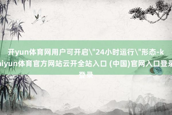 开yun体育网用户可开启＂24小时运行＂形态-kaiyun体育官方网站云开全站入口 (中国)官网入口登录