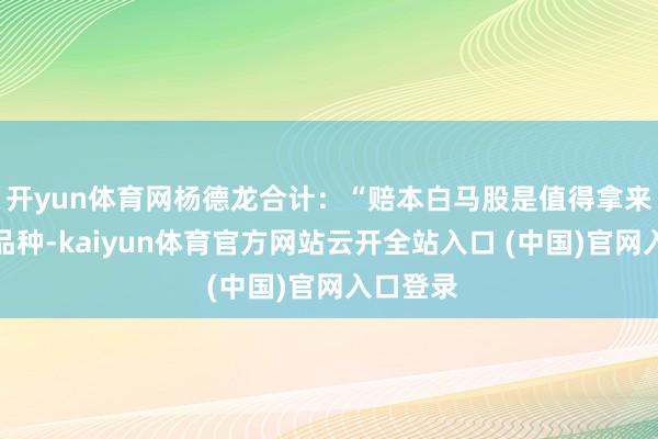 开yun体育网杨德龙合计：“赔本白马股是值得拿来养老的品种-kaiyun体育官方网站云开全站入口 (中国)官网入口登