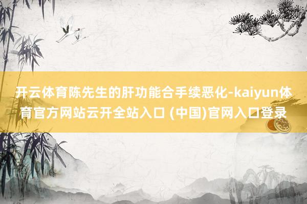 开云体育陈先生的肝功能合手续恶化-kaiyun体育官方网站云开全站入口 (中国)官网入口登录