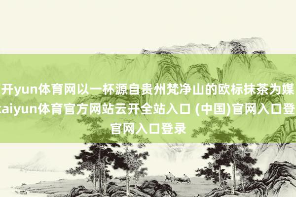开yun体育网以一杯源自贵州梵净山的欧标抹茶为媒-kaiyun体育官方网站云开全站入口 (中国)官网入口登录