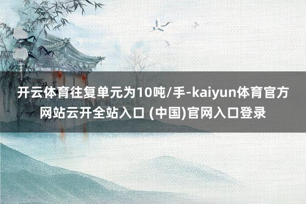 开云体育往复单元为10吨/手-kaiyun体育官方网站云开全站入口 (中国)官网入口登录