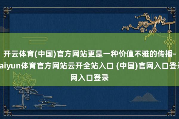开云体育(中国)官方网站更是一种价值不雅的传播-kaiyun体育官方网站云开全站入口 (中国)官网入口登录