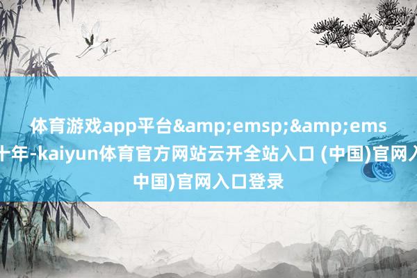 体育游戏app平台&emsp;&emsp;畴昔十年-kaiyun体育官方网站云开全站入口 (中国)官