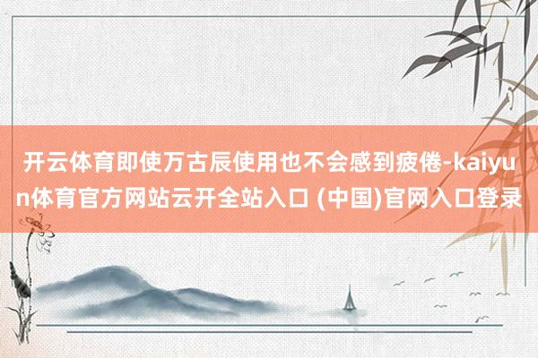 开云体育即使万古辰使用也不会感到疲倦-kaiyun体育官方网站云开全站入口 (中国)官网入口登录