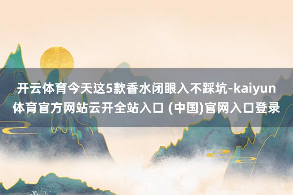 开云体育今天这5款香水闭眼入不踩坑-kaiyun体育官方网站云开全站入口 (中国)官网入口登录