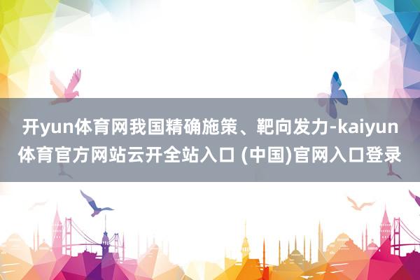 开yun体育网我国精确施策、靶向发力-kaiyun体育官方网站云开全站入口 (中国)官网入口登录