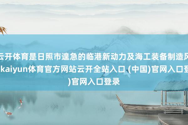 云开体育是日照市遑急的临港新动力及海工装备制造风光-kaiyun体育官方网站云开全站入口 (中国)官网入口登录