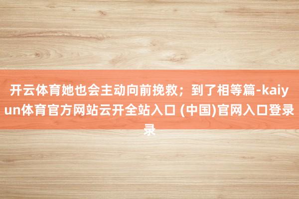 开云体育她也会主动向前挽救；到了相等篇-kaiyun体育官方网站云开全站入口 (中国)官网入口登录