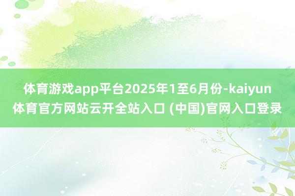 体育游戏app平台2025年1至6月份-kaiyun体育官方网站云开全站入口 (中国)官网入口登录