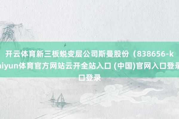 开云体育新三板蜕变层公司斯曼股份（838656-kaiyun体育官方网站云开全站入口 (中国)官网入口登录