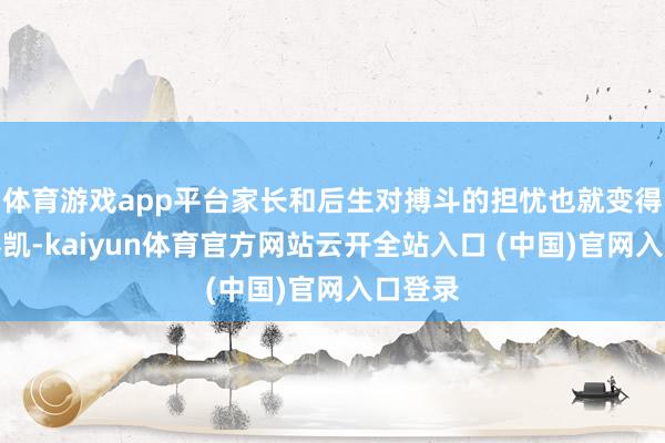 体育游戏app平台家长和后生对搏斗的担忧也就变得愈加奏凯-kaiyun体育官方网站云开全站入口 (中国)官网入口登录
