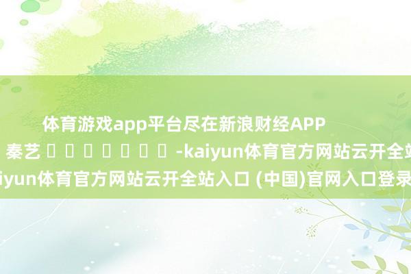 体育游戏app平台尽在新浪财经APP            						职守裁剪：秦艺 							-kaiyun体育官方网站云开全站入口 (中国)官网入口登录