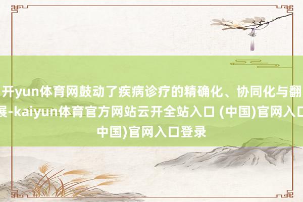 开yun体育网鼓动了疾病诊疗的精确化、协同化与翻新发展-kaiyun体育官方网站云开全站入口 (中国)官网入口登录