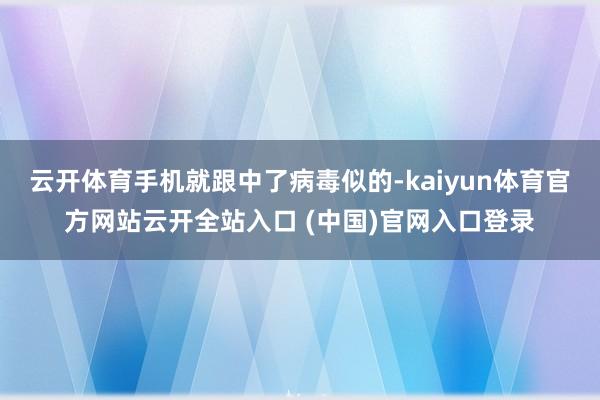云开体育手机就跟中了病毒似的-kaiyun体育官方网站云开全站入口 (中国)官网入口登录