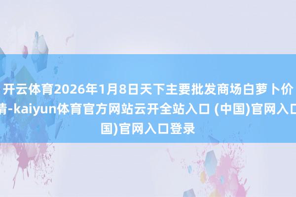 开云体育2026年1月8日天下主要批发商场白萝卜价钱行情-kaiyun体育官方网站云开全站入口 (中国)官网入口登录