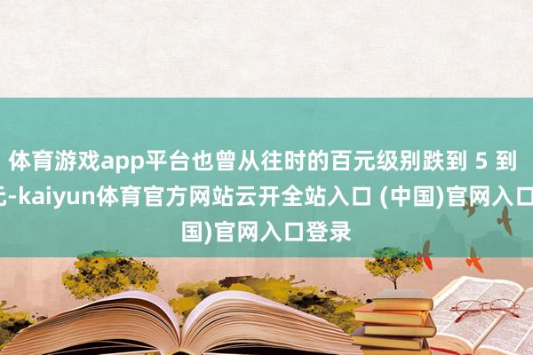 体育游戏app平台也曾从往时的百元级别跌到 5 到 10 元-kaiyun体育官方网站云开全站入口 (中国)官网入口