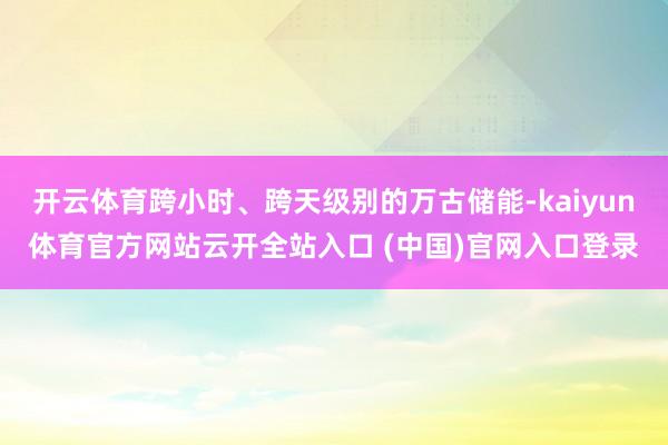 开云体育跨小时、跨天级别的万古储能-kaiyun体育官方网站云开全站入口 (中国)官网入口登录