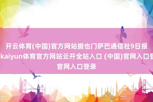 开云体育(中国)官方网站　　据也门萨巴通信社9日报谈-kaiyun体育官方网站云开全站入口 (中国)官网入口登录