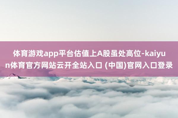 体育游戏app平台　　估值上A股虽处高位-kaiyun体育官方网站云开全站入口 (中国)官网入口登录