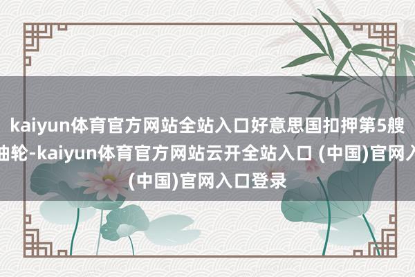 kaiyun体育官方网站全站入口好意思国扣押第5艘受制裁油轮-kaiyun体育官方网站云开全站入口 (中国)官网入口