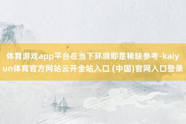 体育游戏app平台在当下环境即是稀缺参考-kaiyun体育官方网站云开全站入口 (中国)官网入口登录