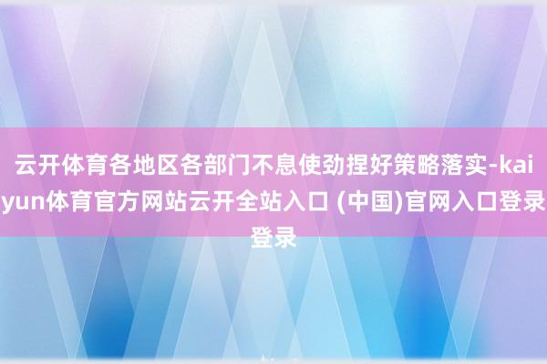 云开体育各地区各部门不息使劲捏好策略落实-kaiyun体育官方网站云开全站入口 (中国)官网入口登录