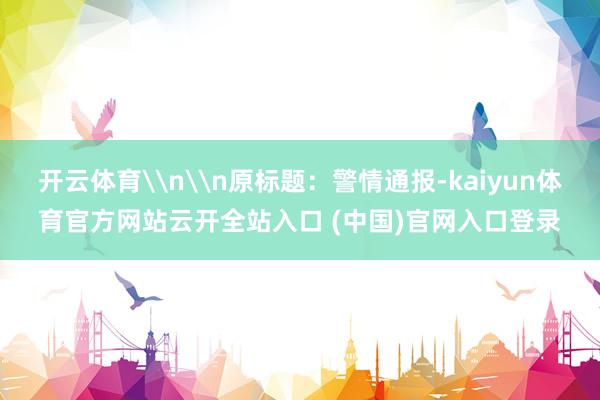 开云体育\n\n原标题:警情通报-kaiyun体育官方网站云开全站入口 (中国)官网入口登录