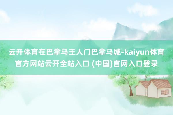 云开体育在巴拿马王人门巴拿马城-kaiyun体育官方网站云开全站入口 (中国)官网入口登录