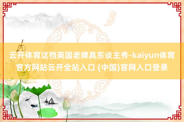 云开体育这档英国老牌真东谈主秀-kaiyun体育官方网站云开全站入口 (中国)官网入口登录