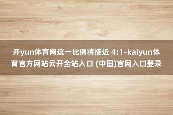 开yun体育网这一比例将接近 4:1-kaiyun体育官方网站云开全站入口 (中国)官网入口登录
