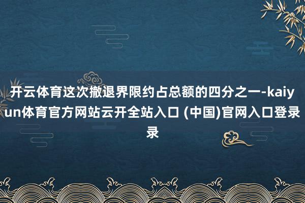 开云体育这次撤退界限约占总额的四分之一-kaiyun体育官方网站云开全站入口 (中国)官网入口登录